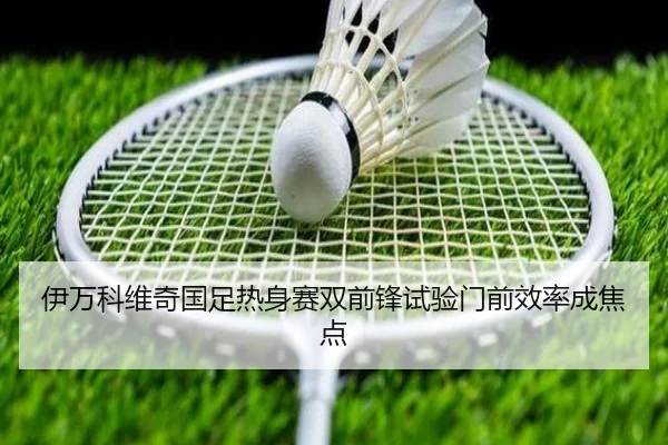 伊万科维奇国足热身赛双前锋试验门前效率成焦点