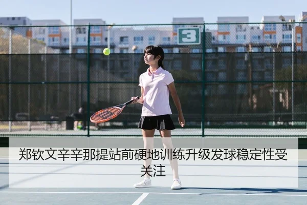 郑钦文辛辛那提站前硬地训练升级发球稳定性受关注