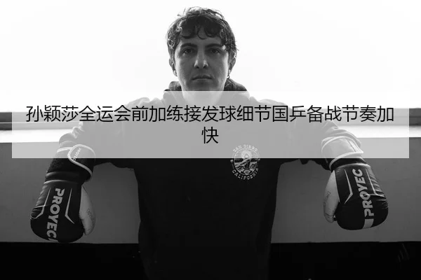 孙颖莎全运会前加练接发球细节国乒备战节奏加快